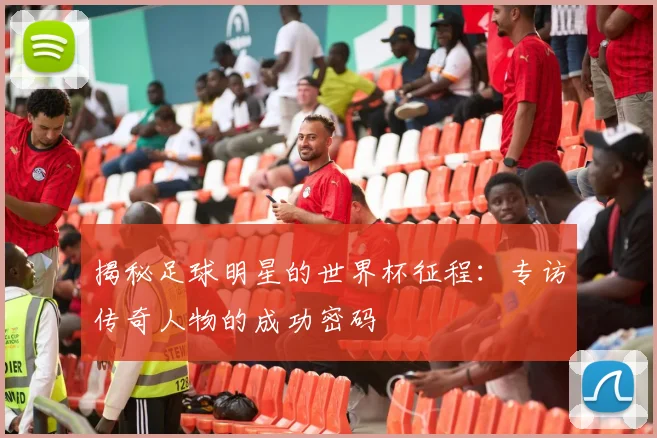 揭秘足球明星的世界杯征程：专访传奇人物的成功密码