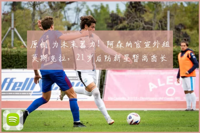 原创 为未来蓄力！阿森纳官宣外租莫斯克拉，21岁后防新星暂离酋长球场