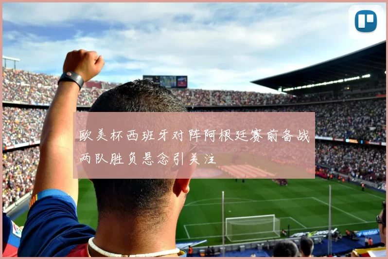 欧美杯西班牙对阵阿根廷赛前备战两队胜负悬念引关注
