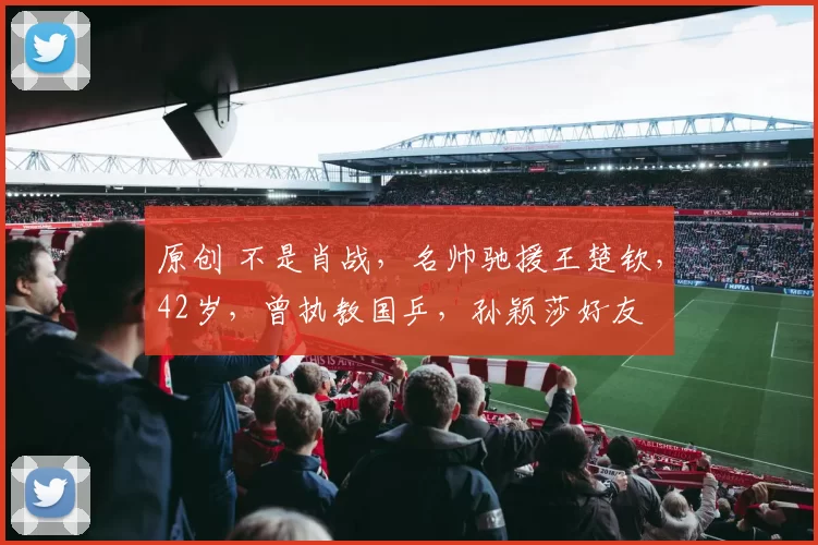 原创 不是肖战，名帅驰援王楚钦，42岁，曾执教国乒，孙颖莎好友