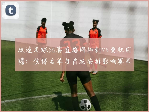 极速足球比赛直播网热刺vs曼联前瞻：伤停名单与首发安排影响赛果