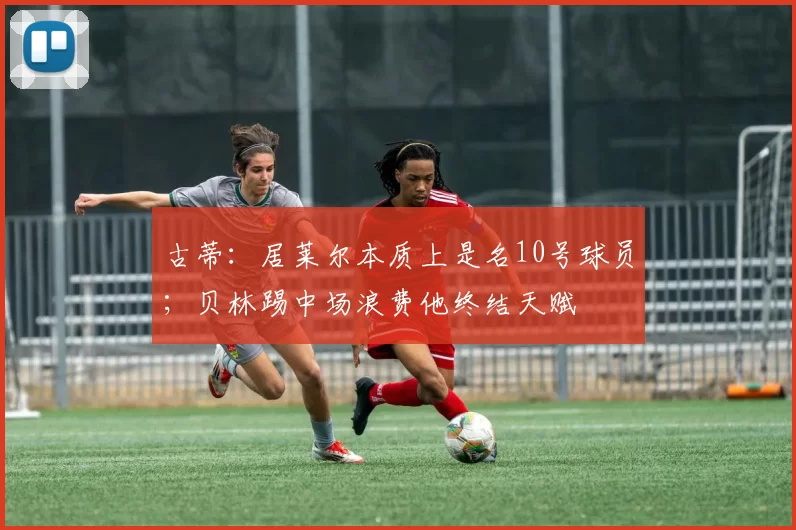 古蒂：居莱尔本质上是名10号球员；贝林踢中场浪费他终结天赋