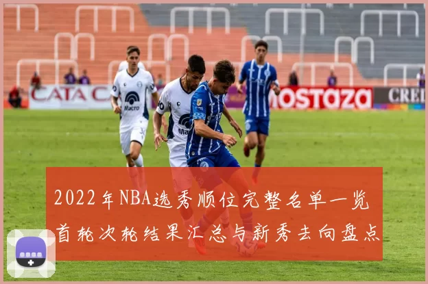 2022年NBA选秀顺位完整名单一览 首轮次轮结果汇总与新秀去向盘点