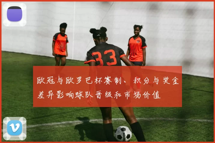 欧冠与欧罗巴杯赛制、积分与奖金差异影响球队晋级和市场价值