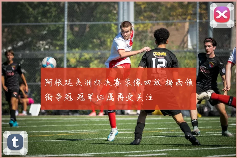 阿根廷美洲杯决赛录像回放 梅西领衔争冠 冠军归属再受关注