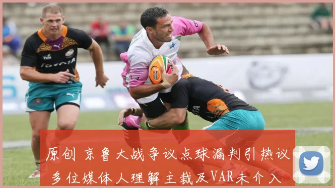 原创 京鲁大战争议点球漏判引热议 多位媒体人理解主裁及VAR未介入