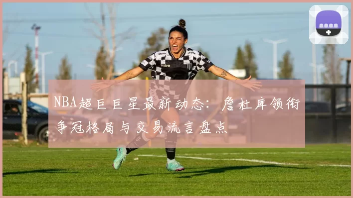 NBA超巨巨星最新动态：詹杜库领衔争冠格局与交易流言盘点