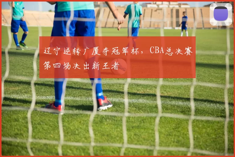 辽宁逆转广厦夺冠军杯，CBA总决赛第四场决出新王者