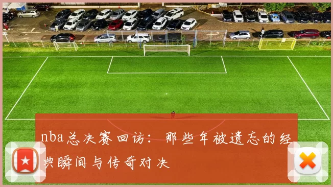 nba总决赛回访:那些年被遗忘的经典瞬间与传奇对决