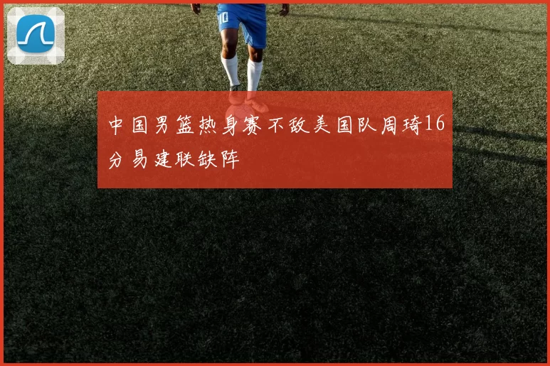 中国男篮热身赛不敌美国队周琦16分易建联缺阵