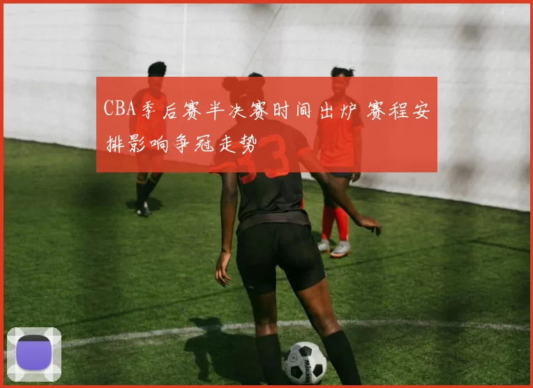 CBA季后赛半决赛时间出炉 赛程安排影响争冠走势