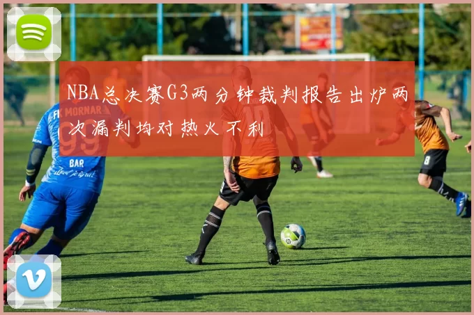 NBA总决赛G3两分钟裁判报告出炉两次漏判均对热火不利