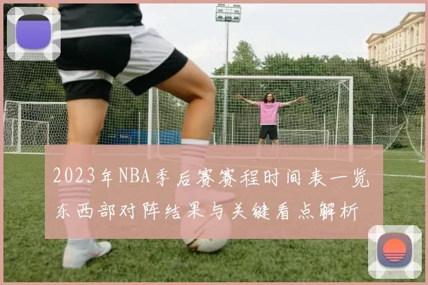 2023年NBA季后赛赛程时间表一览 东西部对阵结果与关键看点解析