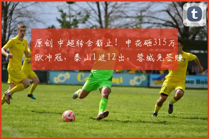 原创 中超转会截止!申花砸315万欧冲冠,泰山1进12出,蓉城免签赚翻了
