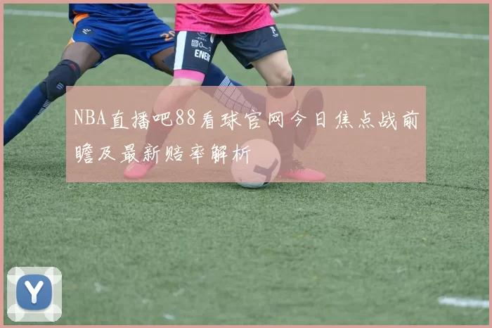 NBA直播吧88看球官网今日焦点战前瞻及最新赔率解析