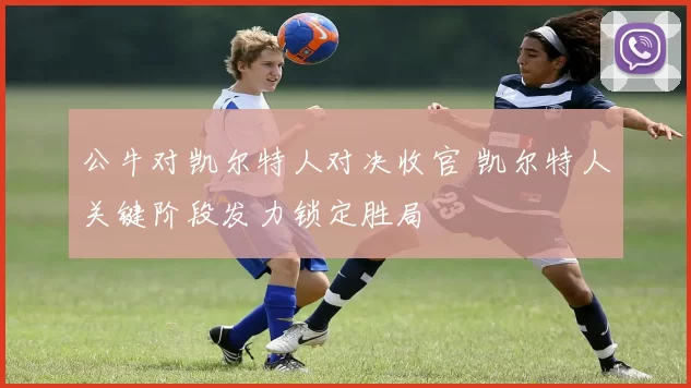 公牛对凯尔特人对决收官 凯尔特人关键阶段发力锁定胜局