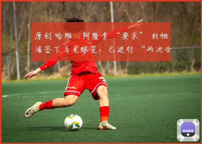 原创 哈维・阿隆索 “要求” 利物浦签下马竞球星,已进行 “两次会面”