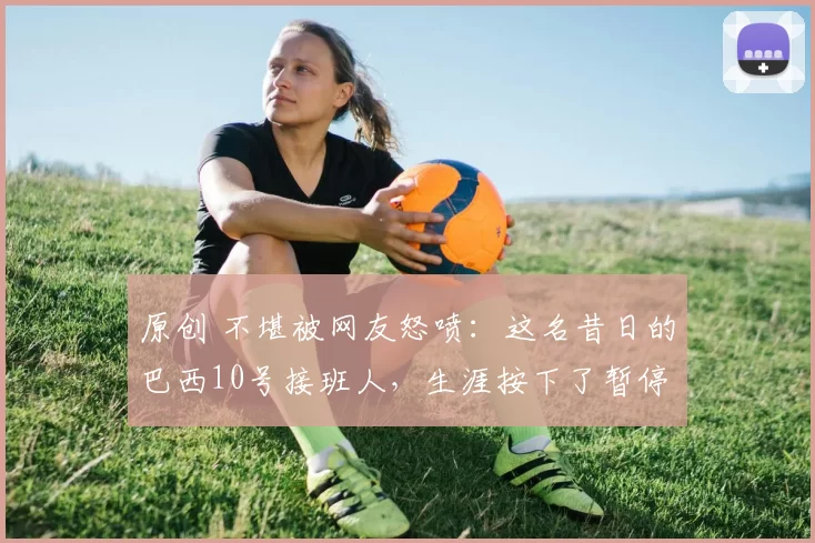 原创 不堪被网友怒喷：这名昔日的巴西10号接班人，生涯按下了暂停键