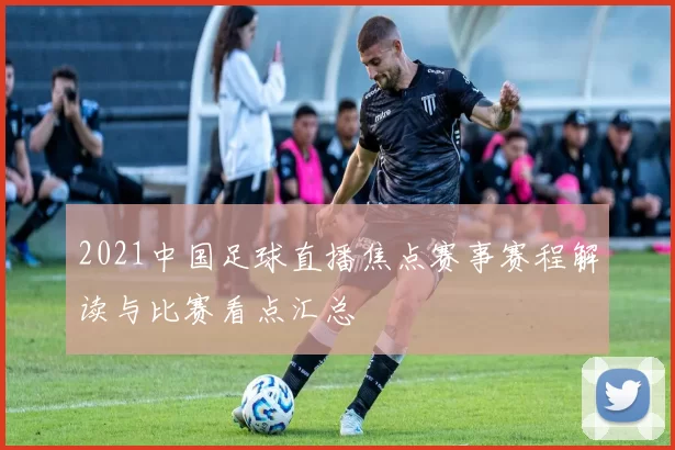 2021中国足球直播焦点赛事赛程解读与比赛看点汇总