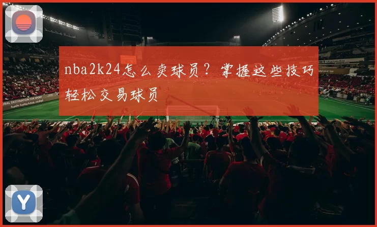 nba2k24怎么卖球员？掌握这些技巧轻松交易球员