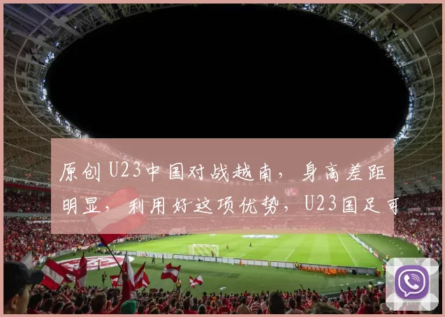 原创 U23中国对战越南，身高差距明显，利用好这项优势，U23国足可能晋级
