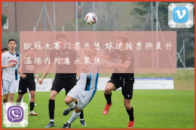 欧冠决赛门票开售 球迷抢票热度升温场内外看点聚焦