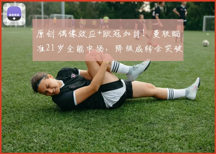 原创 偶像效应+欧冠加持！曼联瞄准21岁全能中场，降级成转会突破口！