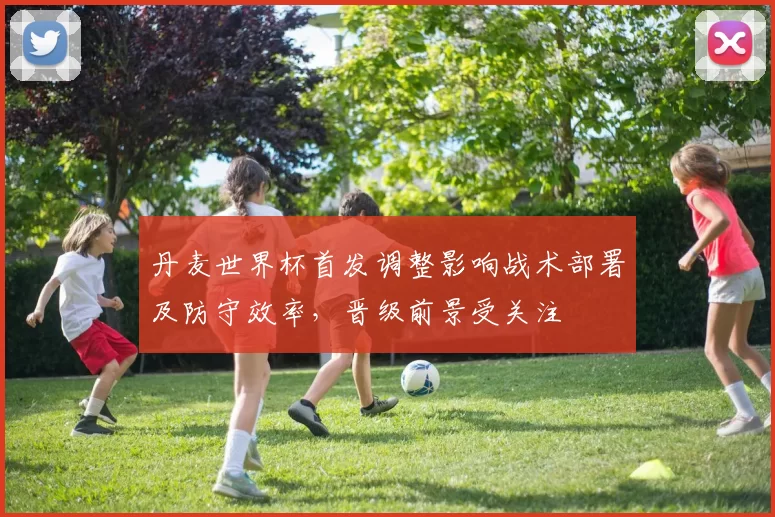 丹麦世界杯首发调整影响战术部署及防守效率，晋级前景受关注