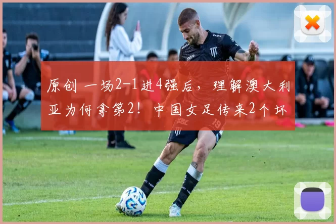 原创 一场2-1进4强后,理解澳大利亚为何拿第2!中国女足传来2个坏消息