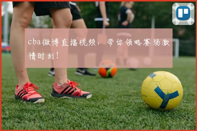 cba微博直播视频，带你领略赛场激情时刻！