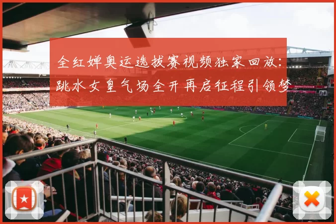 全红婵奥运选拔赛视频独家回放：跳水女皇气场全开再启征程引领梦想