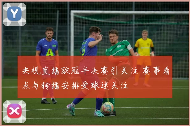 央视直播欧冠半决赛引关注 赛事看点与转播安排受球迷关注