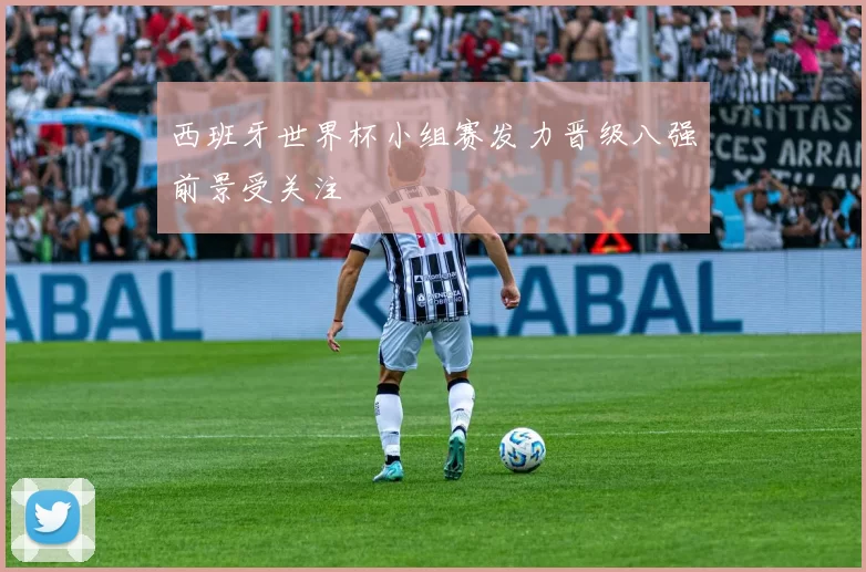 西班牙世界杯小组赛发力晋级八强前景受关注