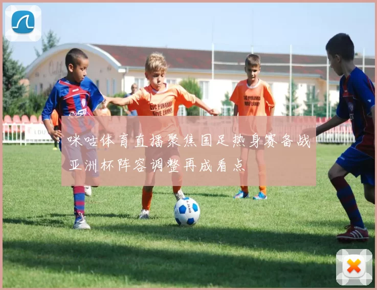 咪咕体育直播聚焦国足热身赛备战亚洲杯阵容调整再成看点