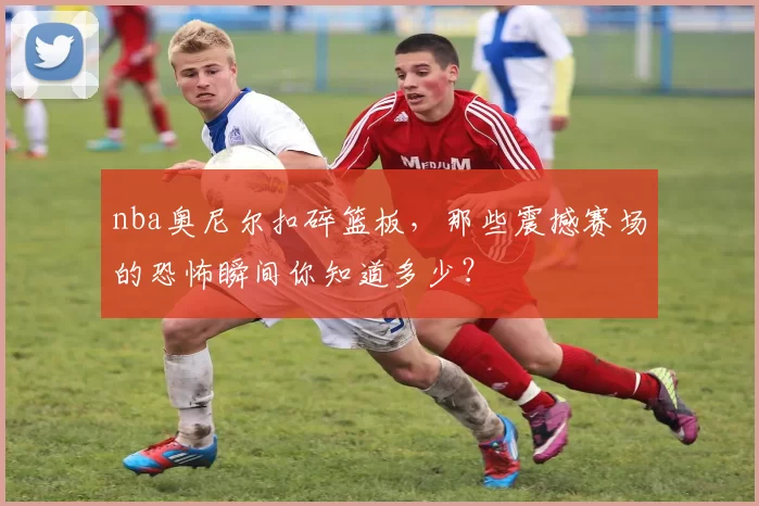 nba奥尼尔扣碎篮板，那些震撼赛场的恐怖瞬间你知道多少？