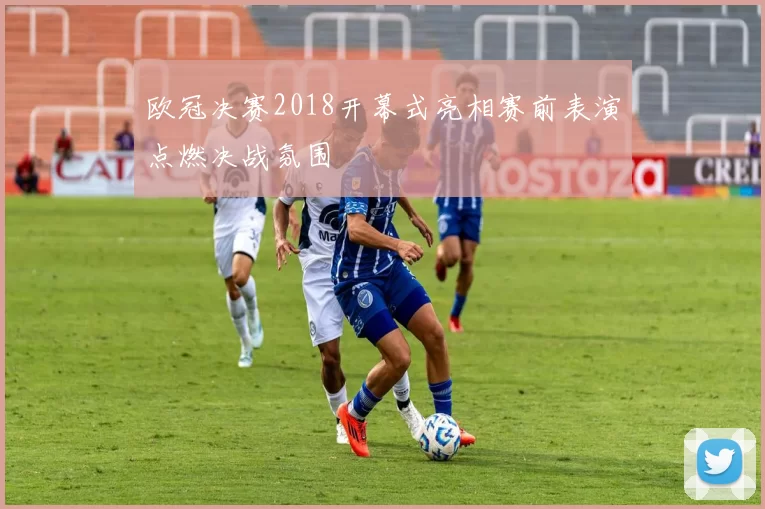 欧冠决赛2018开幕式亮相赛前表演点燃决战氛围