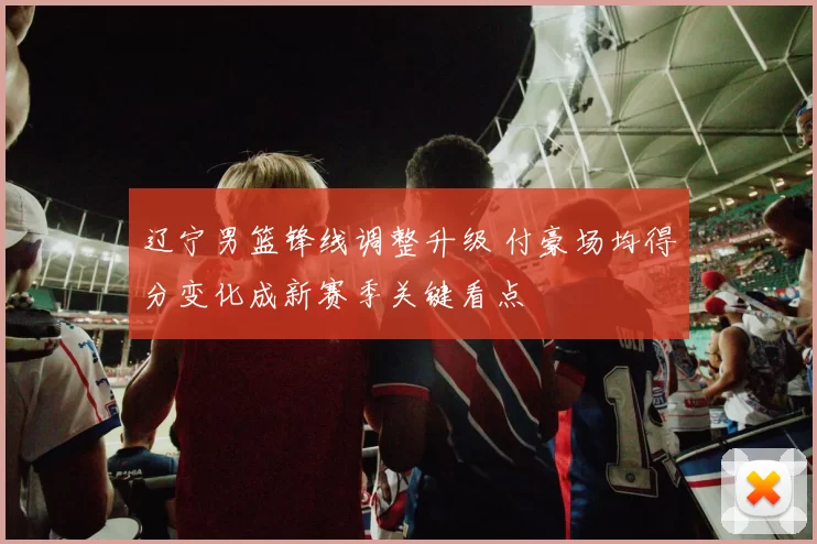 辽宁男篮锋线调整升级 付豪场均得分变化成新赛季关键看点