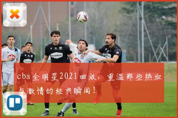 cba全明星2021回放，重温那些热血与激情的经典瞬间！