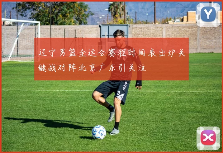 辽宁男篮全运会赛程时间表出炉关键战对阵北京广东引关注