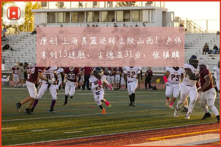原创 上海男篮逆转击败山西!卢伟拿到13连胜,古德温31分,张镇麟15分