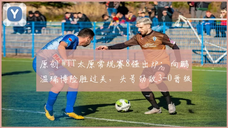 原创 WTT太原常规赛8强出炉:向鹏温瑞博险胜过关,头号劲敌3-0晋级