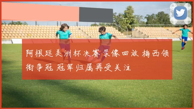 阿根廷美洲杯决赛录像回放 梅西领衔争冠 冠军归属再受关注