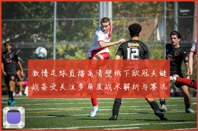 激情足球直播高清壁纸下欧冠关键战备受关注多角度战术解析与赛况影响