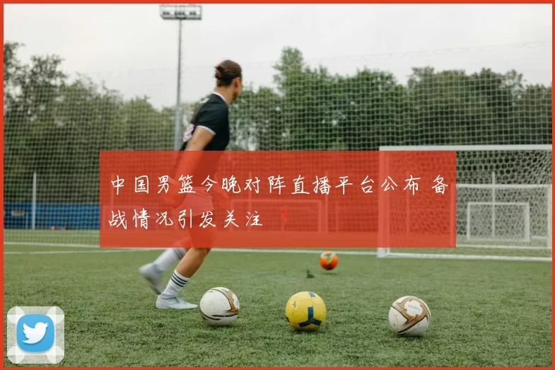 中国男篮今晚对阵直播平台公布 备战情况引发关注