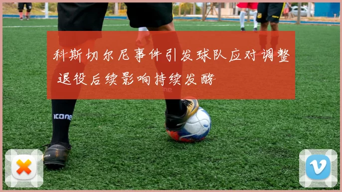科斯切尔尼事件引发球队应对调整 退役后续影响持续发酵