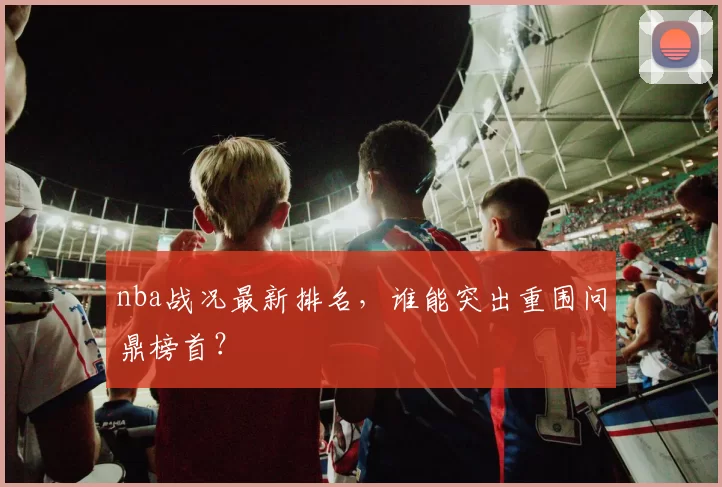 nba战况最新排名，谁能突出重围问鼎榜首？