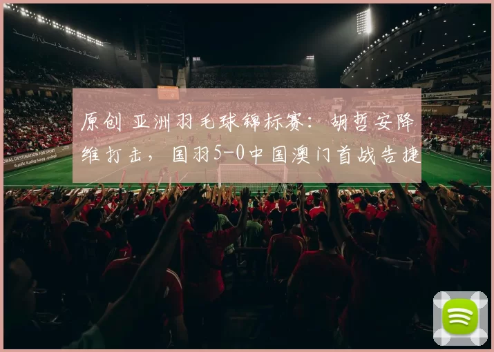 原创 亚洲羽毛球锦标赛：胡哲安降维打击，国羽5-0中国澳门首战告捷