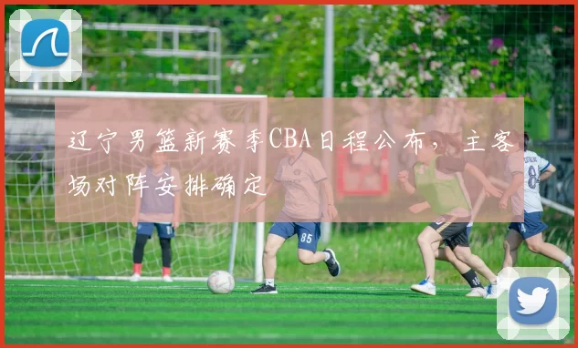 辽宁男篮新赛季CBA日程公布,主客场对阵安排确定