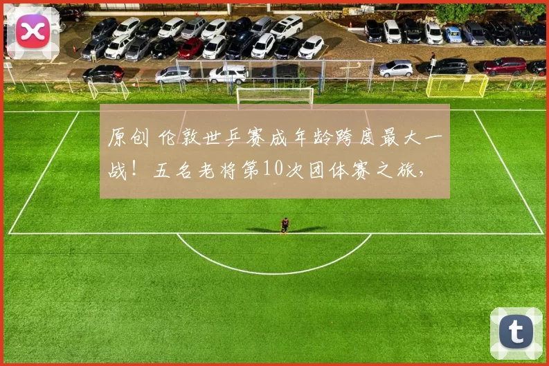 原创 伦敦世乒赛成年龄跨度最大一战！五名老将第10次团体赛之旅，五名15岁以下小将发起冲击