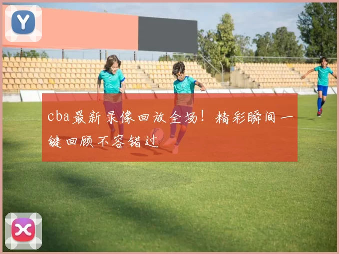 cba最新录像回放全场！精彩瞬间一键回顾不容错过